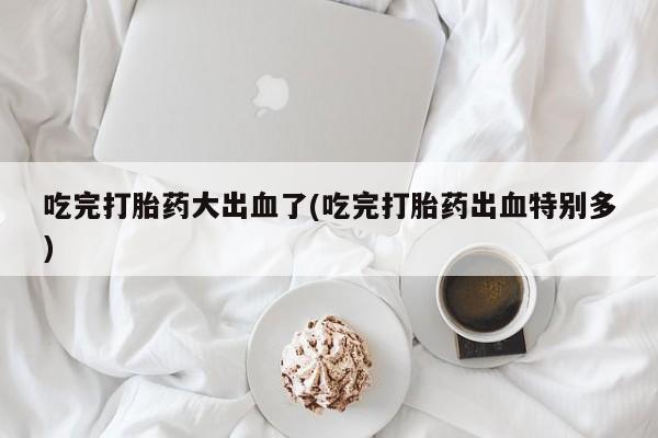 米非司酮片米索前列醇在线下单购买吃完打胎药大出血了(吃完打胎药出血特别多)