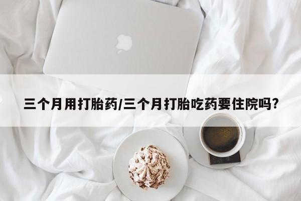 米非司酮片米索前列醇在线下单购买三个月用打胎药/三个月打胎吃药要住院吗?