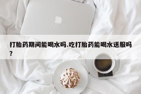 米非司酮片米索前列醇在线下单购买打胎药期间能喝水吗.吃打胎药能喝水送服吗？