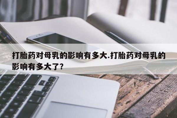 米非司酮片米索前列醇在线下单购买打胎药对母乳的影响有多大.打胎药对母乳的影响有多大了？