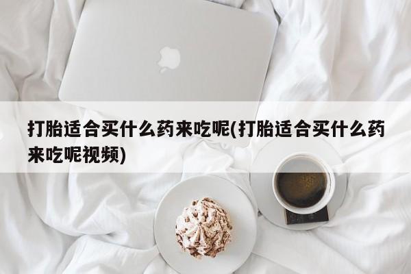 米非司酮片米索前列醇在线下单购买打胎适合买什么药来吃呢(打胎适合买什么药来吃呢视频)