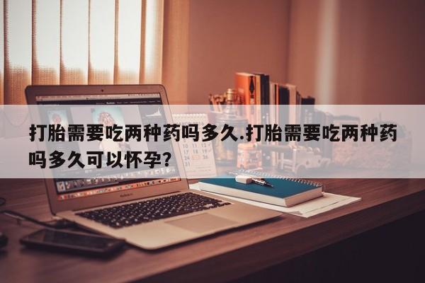 米非司酮片米索前列醇在线下单购买打胎需要吃两种药吗多久.打胎需要吃两种药吗多久可以怀孕？