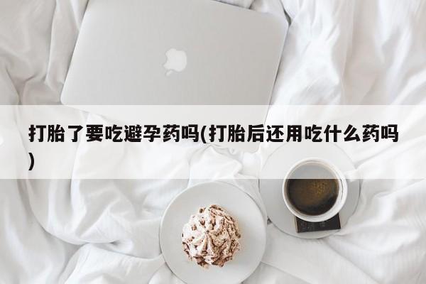 米非司酮片米索前列醇在线下单购买打胎了要吃避孕药吗(打胎后还用吃什么药吗)