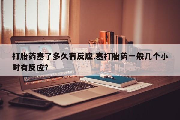 米非司酮片米索前列醇在线下单购买打胎药塞了多久有反应.塞打胎药一般几个小时有反应？