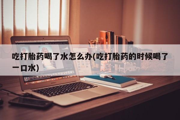 米非司酮片米索前列醇在线下单购买吃打胎药喝了水怎么办(吃打胎药的时候喝了一口水)