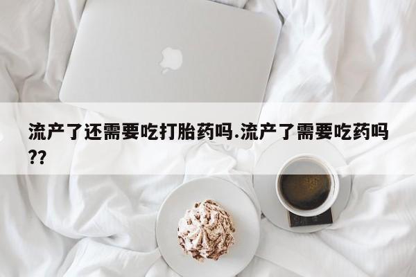 米非司酮片米索前列醇在线下单购买流产了还需要吃打胎药吗.流产了需要吃药吗?？