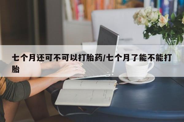 米非司酮片米索前列醇在线下单购买七个月还可不可以打胎药/七个月了能不能打胎