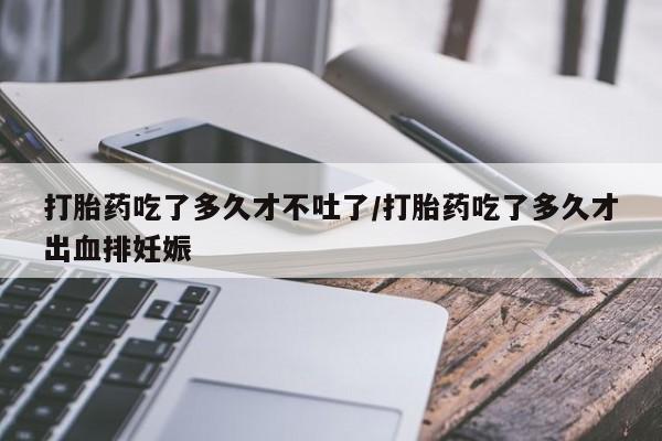 米非司酮片米索前列醇在线下单购买打胎药吃了多久才不吐了/打胎药吃了多久才出血排妊娠