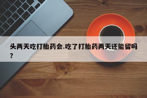 米非司酮片米索前列醇在线下单购买头两天吃打胎药会.吃了打胎药两天还能留吗？