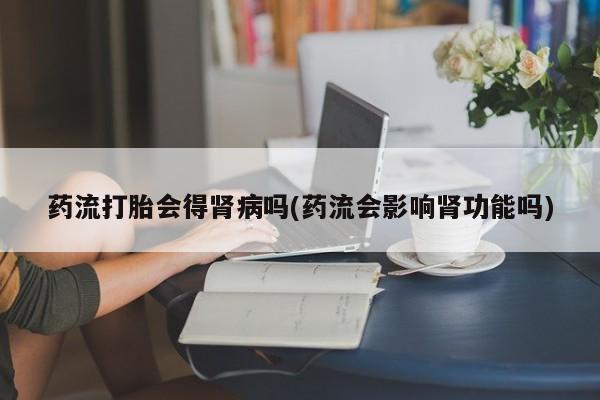 米非司酮片米索前列醇在线下单购买药流打胎会得肾病吗(药流会影响肾功能吗)