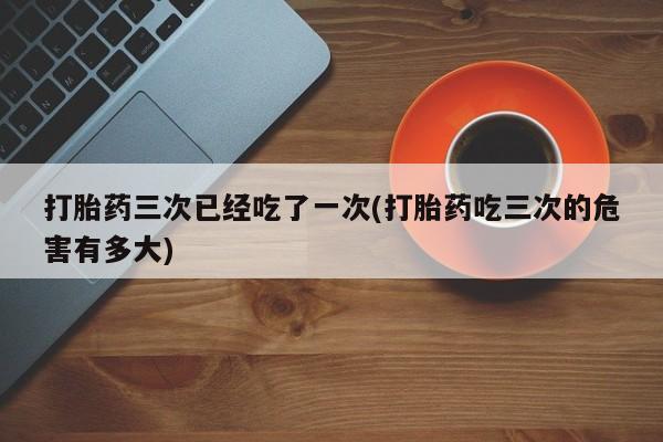 米非司酮片米索前列醇在线下单购买打胎药三次已经吃了一次(打胎药吃三次的危害有多大)