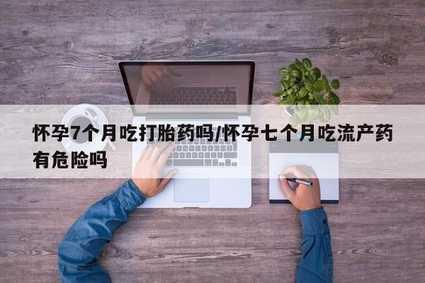 米非司酮片米索前列醇在线下单购买怀孕7个月吃打胎药吗/怀孕七个月吃流产药有危险吗