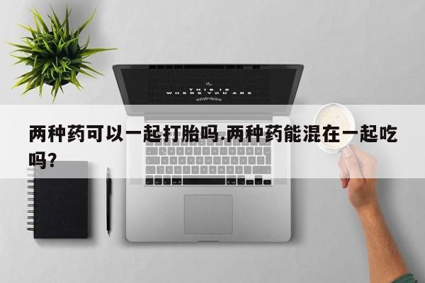 米非司酮片米索前列醇在线下单购买两种药可以一起打胎吗.两种药能混在一起吃吗？