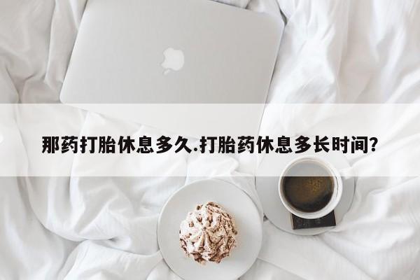 米非司酮片米索前列醇在线下单购买那药打胎休息多久.打胎药休息多长时间？