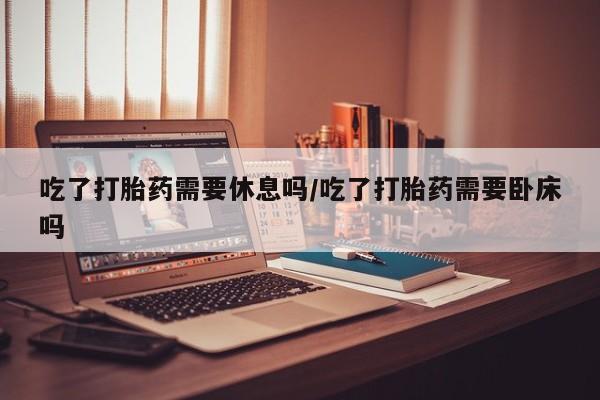 米非司酮片米索前列醇在线下单购买吃了打胎药需要休息吗/吃了打胎药需要卧床吗