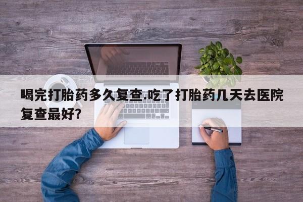 米非司酮片米索前列醇在线下单购买喝完打胎药多久复查.吃了打胎药几天去医院复查最好？