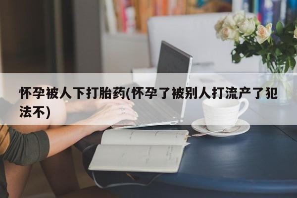 米非司酮片米索前列醇在线下单购买怀孕被人下打胎药(怀孕了被别人打流产了犯法不)