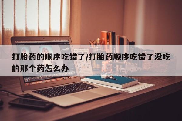 米非司酮片米索前列醇在线下单购买打胎药的顺序吃错了/打胎药顺序吃错了没吃的那个药怎么办
