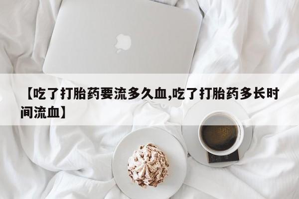 米非司酮片米索前列醇在线下单购买【吃了打胎药要流多久血,吃了打胎药多长时间流血】