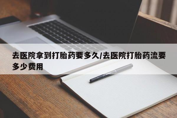 米非司酮片米索前列醇在线下单购买去医院拿到打胎药要多久/去医院打胎药流要多少费用