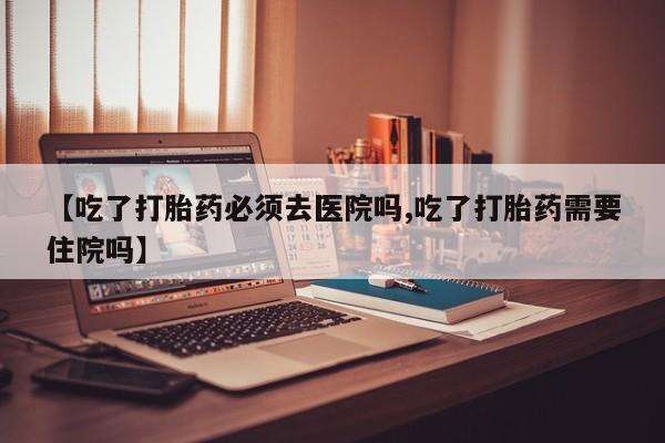米非司酮片米索前列醇在线下单购买【吃了打胎药必须去医院吗,吃了打胎药需要住院吗】