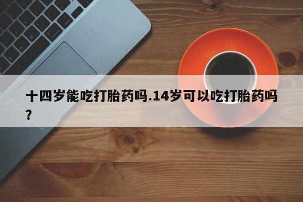 米非司酮片米索前列醇在线下单购买十四岁能吃打胎药吗.14岁可以吃打胎药吗？