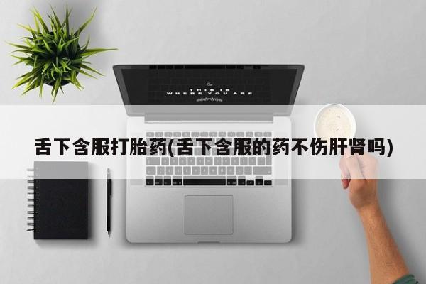 米非司酮片米索前列醇在线下单购买舌下含服打胎药(舌下含服的药不伤肝肾吗)