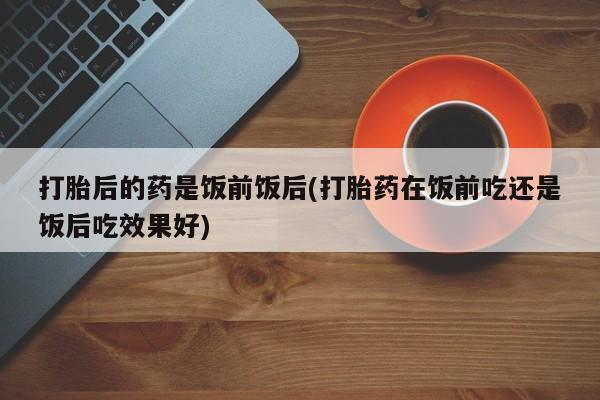 米非司酮片米索前列醇在线下单购买打胎后的药是饭前饭后(打胎药在饭前吃还是饭后吃效果好)