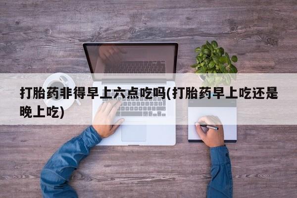 米非司酮片米索前列醇在线下单购买打胎药非得早上六点吃吗(打胎药早上吃还是晚上吃)