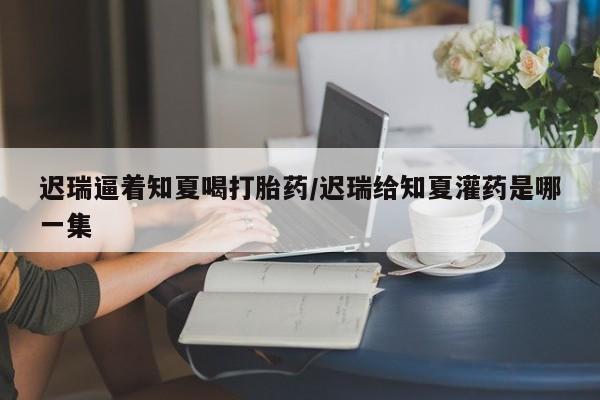 米非司酮片米索前列醇在线下单购买迟瑞逼着知夏喝打胎药/迟瑞给知夏灌药是哪一集