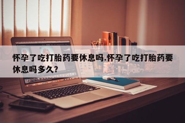 米非司酮片米索前列醇在线下单购买怀孕了吃打胎药要休息吗.怀孕了吃打胎药要休息吗多久？