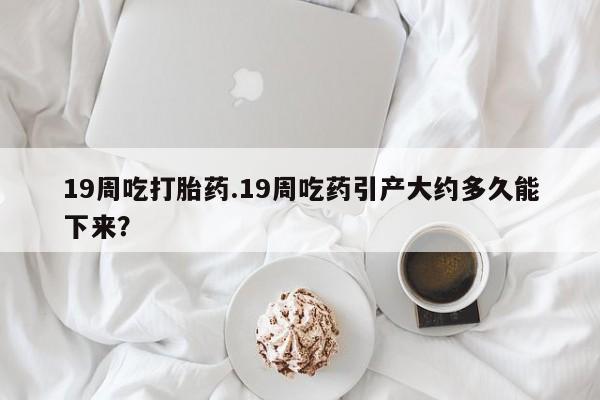 米非司酮片米索前列醇在线下单购买19周吃打胎药.19周吃药引产大约多久能下来？