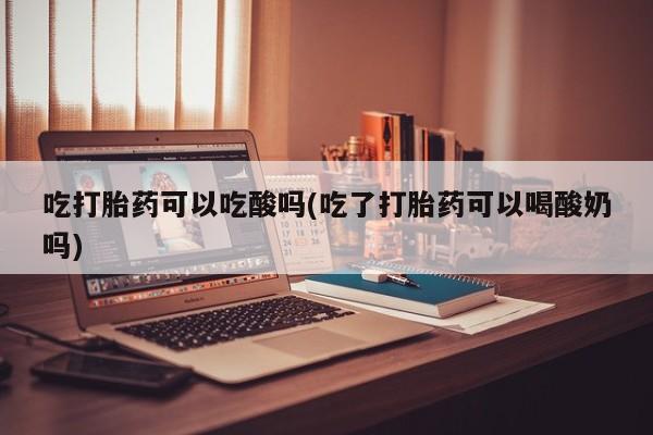 米非司酮片米索前列醇在线下单购买吃打胎药可以吃酸吗(吃了打胎药可以喝酸奶吗)