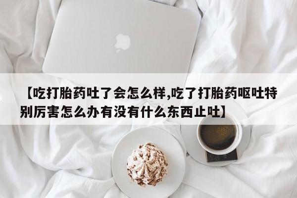 米非司酮片米索前列醇在线下单购买【吃打胎药吐了会怎么样,吃了打胎药呕吐特别厉害怎么办有没有什么东西止吐】