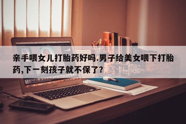 米非司酮片米索前列醇在线下单购买亲手喂女儿打胎药好吗.男子给美女喂下打胎药,下一刻孩子就不保了？
